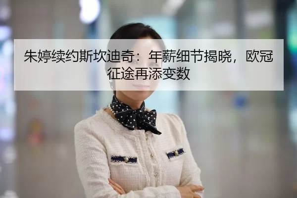 朱婷续约斯坎迪奇：年薪细节揭晓，欧冠征途再添变数