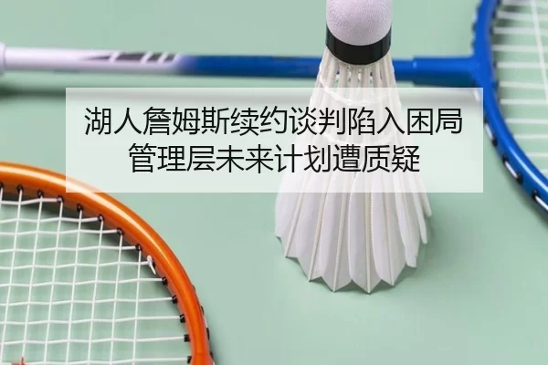 湖人詹姆斯续约谈判陷入困局 管理层未来计划遭质疑
