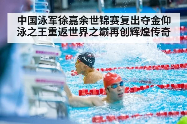 中国泳军徐嘉余世锦赛复出夺金仰泳之王重返世界之巅再创辉煌传奇
