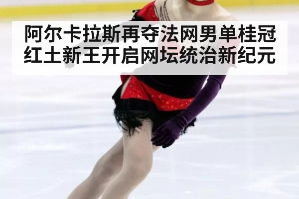 阿尔卡拉斯再夺法网男单桂冠 红土新王开启网坛统治新纪元