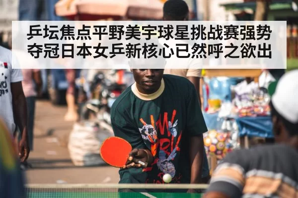 乒坛焦点平野美宇球星挑战赛强势夺冠日本女乒新核心已然呼之欲出