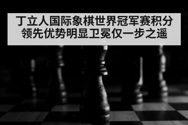 丁立人国际象棋世界冠军赛积分领先优势明显卫冕仅一步之遥