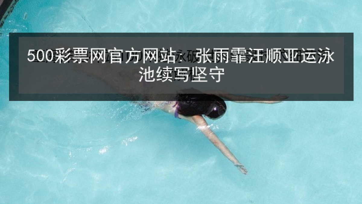 500彩票网官方网站: 张雨霏汪顺亚运泳池续写坚守