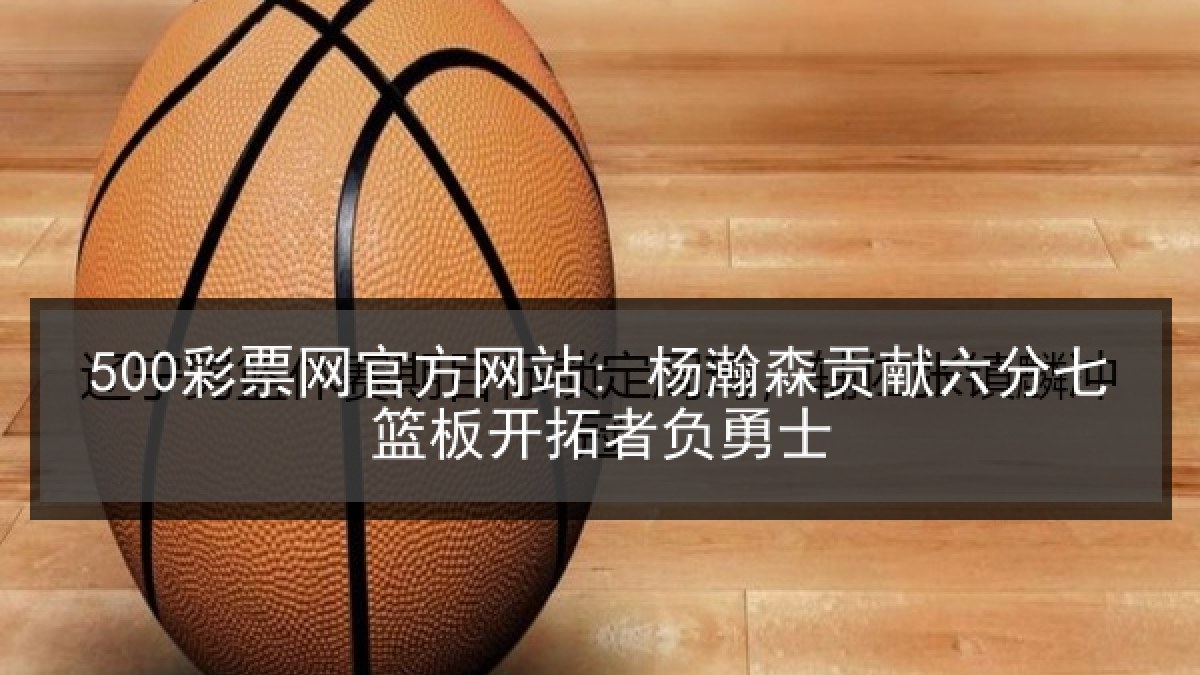500彩票网官方网站: 杨瀚森贡献六分七篮板开拓者负勇士